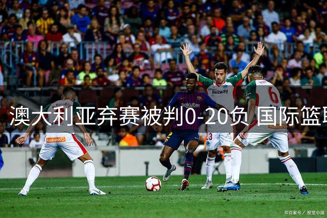 澳大利亚弃赛被判0-20负 国际篮联将展开调查